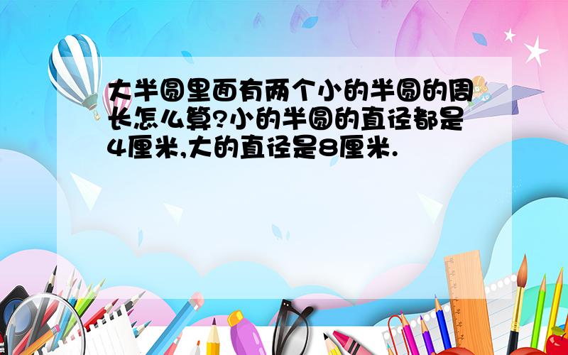 大半圆里面有两个小的半圆的周长怎么算?小的半圆的直径都是4厘米,大的直径是8厘米.