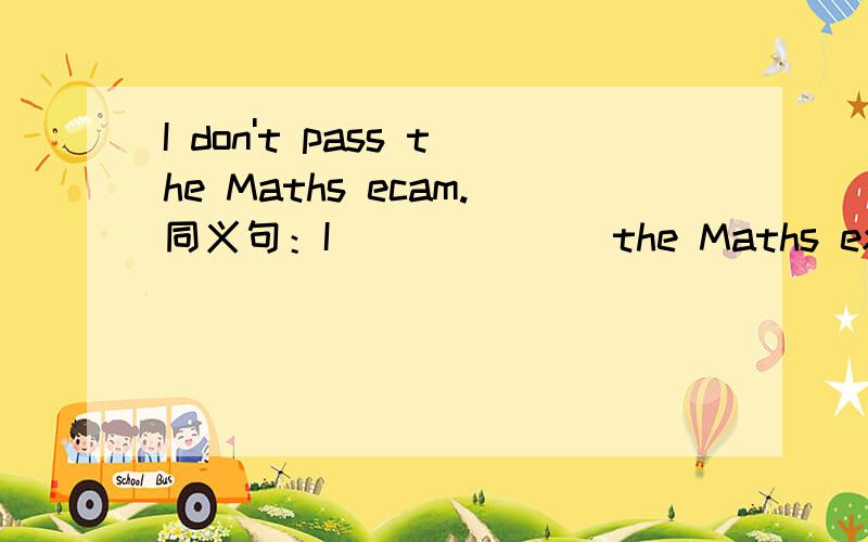 I don't pass the Maths ecam.同义句：I___ ___ the Maths exam.