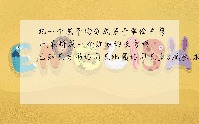 把一个圆平均分成若干等份并剪开,在拼成一个近似的长方形,已知长方形的周长比圆的周长多8厘米.求这个长方形的面积.