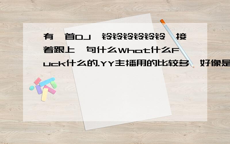 有一首DJ,铃铃铃铃铃铃,接着跟上一句什么What什么Fuck什么的.YY主播用的比较多,好像是最近火的吧,还有点搞笑的感觉,