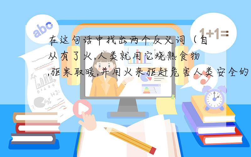 在这句话中找出两个反义词（自从有了火,人类就用它烧熟食物,驱寒取暖,并用火来驱赶危害人类安全的猛兽.