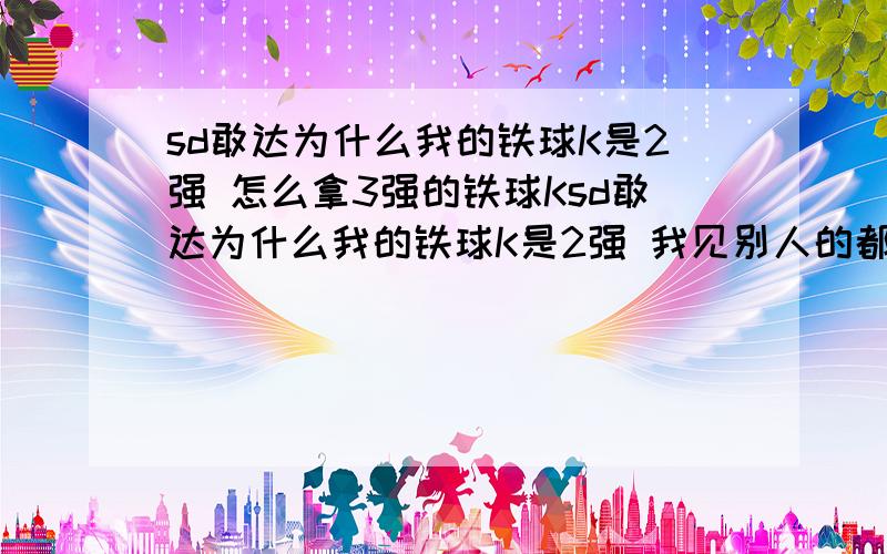 sd敢达为什么我的铁球K是2强 怎么拿3强的铁球Ksd敢达为什么我的铁球K是2强 我见别人的都是4强的 我的是在扭蛋机里抽的