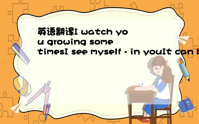 英语翻译I watch you growing sometimesI see myself - in youIt can be scary but kinda funny tooAhh.I hear you talkingA lot of similaritiesYour choice of wordsAnd all the fantasisesJust the way we areI guess you've seen it nowA mirror of ourselves s