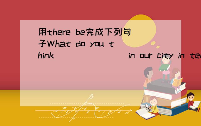 用there be完成下列句子What do you think _______ in our city in ten years?New term is coming and _______many new school things in my pencil box._______more buses in the future?No,_________.