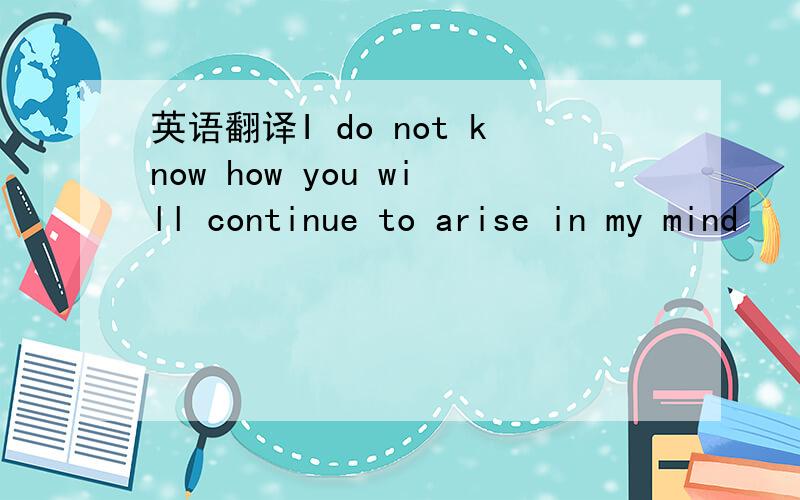 英语翻译I do not know how you will continue to arise in my mind