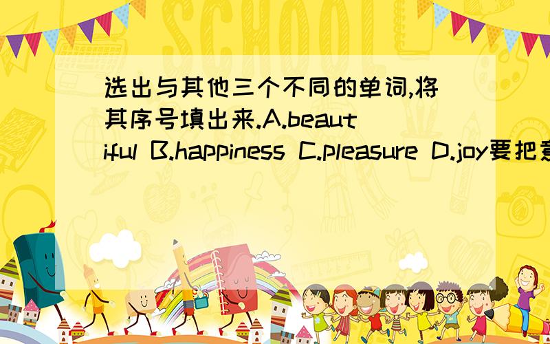 选出与其他三个不同的单词,将其序号填出来.A.beautiful B.happiness C.pleasure D.joy要把意思说出来.