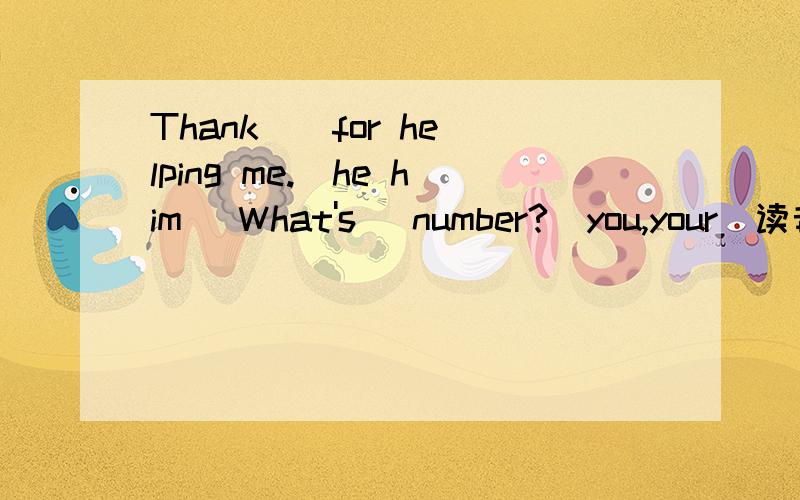 Thank _ for helping me.(he him) What's _number?(you,your)读音哪个不同A.dear B near C.hear D bear 画线部分是ear选择Please don't__again.A.be later B.late C.later D.be lateI can't find my pen.Let me__A.go and ask her B.go and ask hers C.go