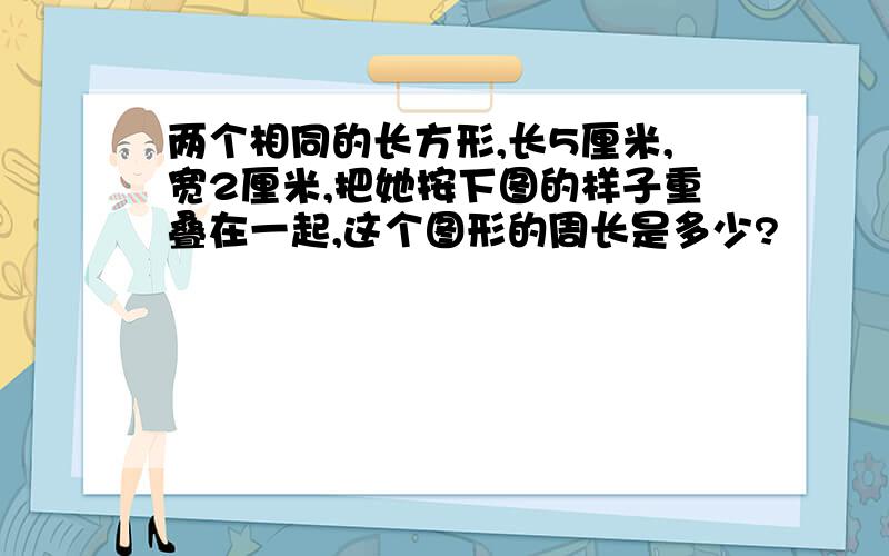 两个相同的长方形,长5厘米,宽2厘米,把她按下图的样子重叠在一起,这个图形的周长是多少?