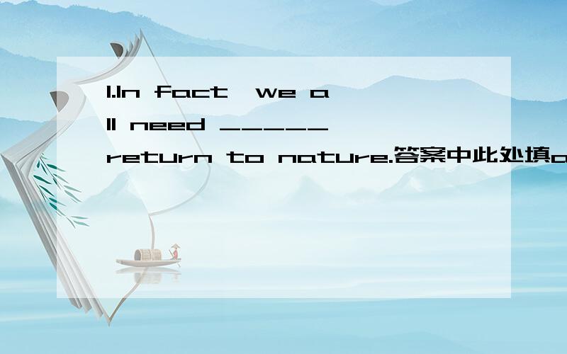 1.In fact,we all need _____ return to nature.答案中此处填a,我觉得也可以不填,做情态动词用,但是答案中说不可以,2.Could it have been in those difficult situations _____ Reagan developed the optimistic spirit that would serve