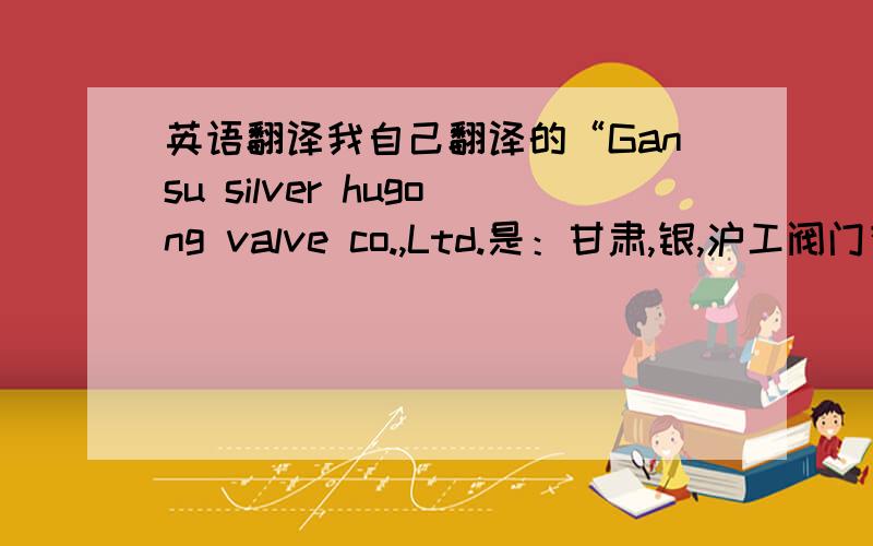 英语翻译我自己翻译的“Gansu silver hugong valve co.,Ltd.是：甘肃,银,沪工阀门有限公司