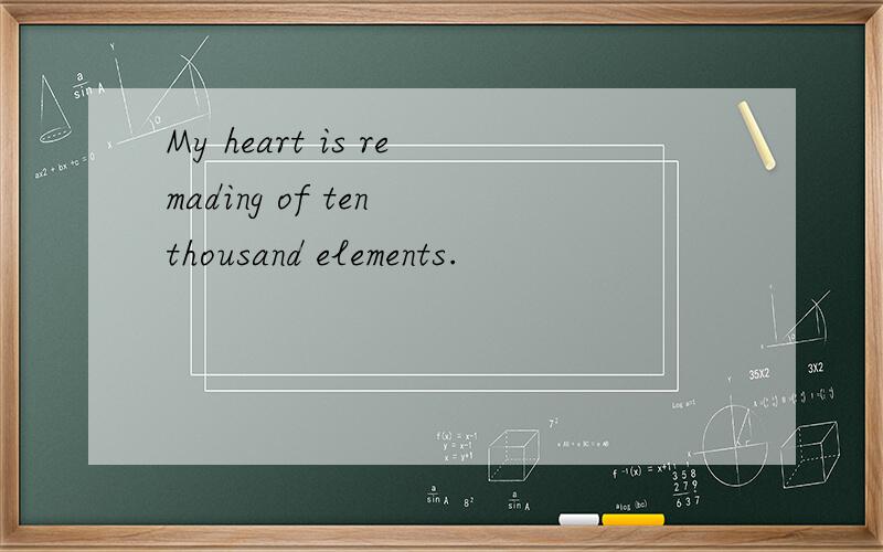 My heart is remading of ten thousand elements.