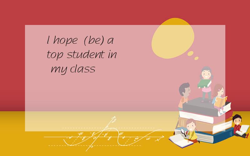 l hope (be) a top student in my class