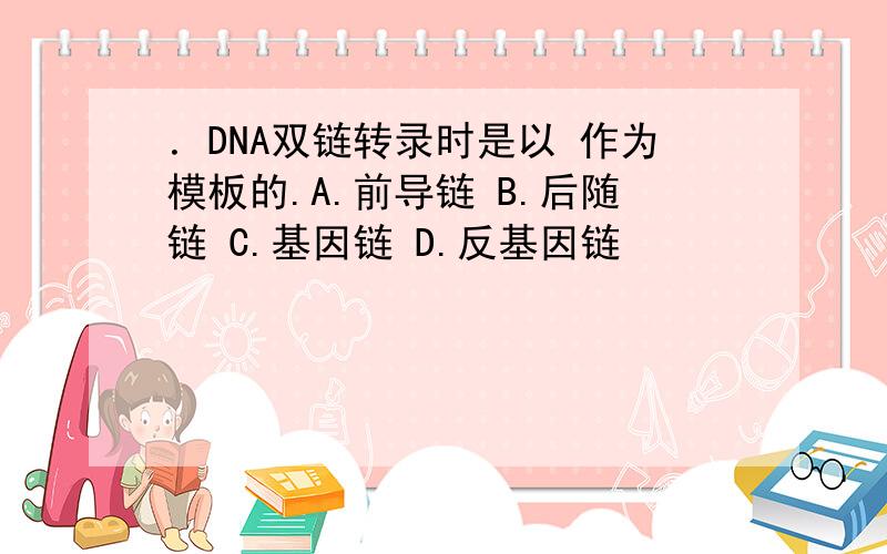 ．DNA双链转录时是以 作为模板的.A.前导链 B.后随链 C.基因链 D.反基因链