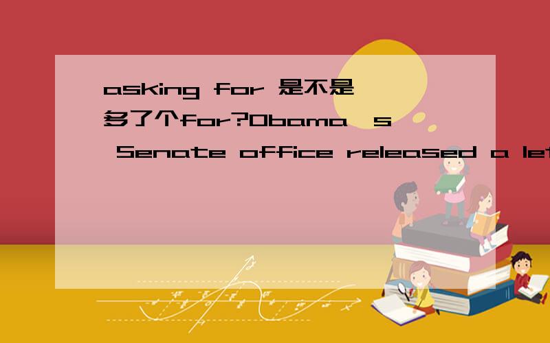 asking for 是不是多了个for?Obama's Senate office released a letter he signed,along with the Illinois congressional delegation,asking for the Federal Emergency Management Agency and the Army Corps of Engineers to help prepare for rising water in