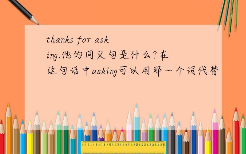 thanks for asking.他的同义句是什么?在这句话中asking可以用那一个词代替