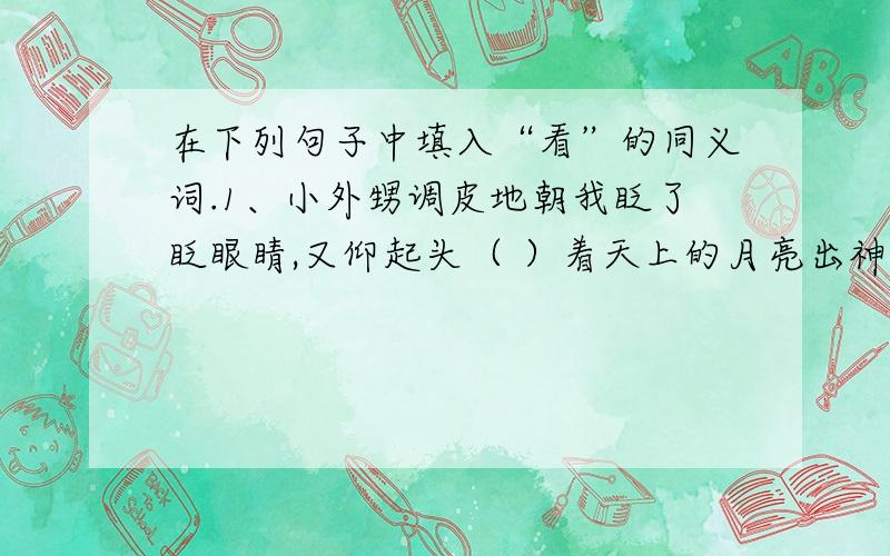 在下列句子中填入“看”的同义词.1、小外甥调皮地朝我眨了眨眼睛,又仰起头（ ）着天上的月亮出神.2、我久久（ ）着太阳消失的地方,轻轻地展开了幻想的翅膀.3、我们（ ）着海面,等待海