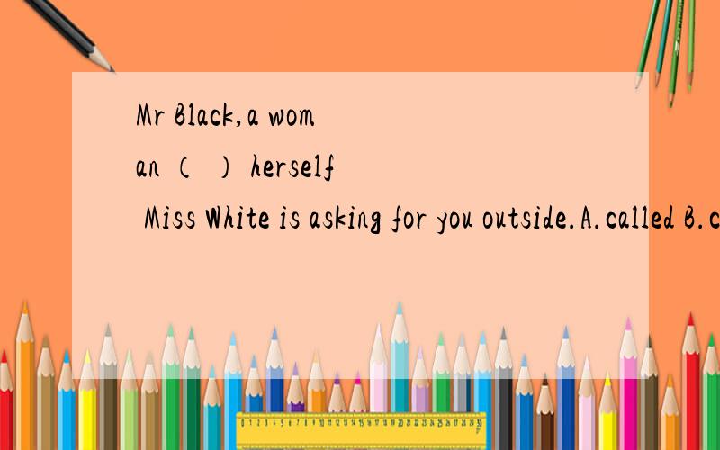 Mr Black,a woman （ ） herself Miss White is asking for you outside.A.called B.calling C.is called D.to call说明理由