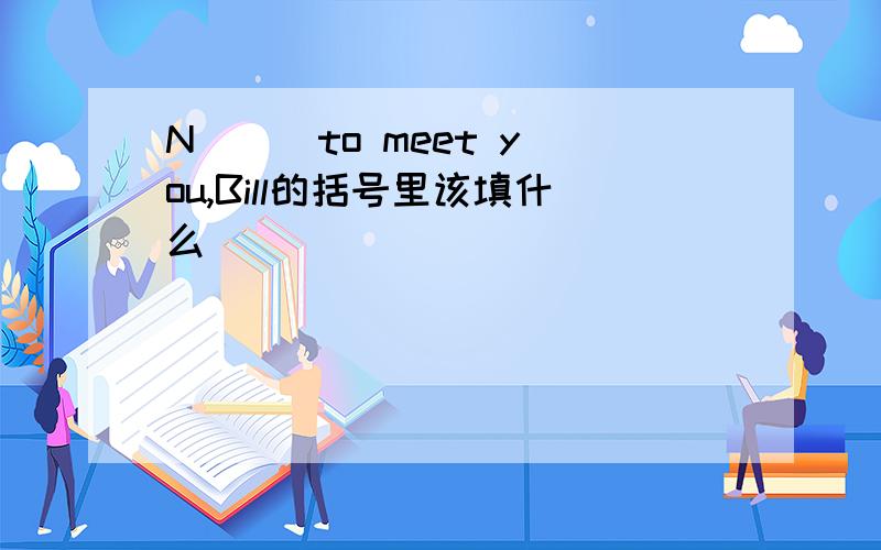 N( ) to meet you,Bill的括号里该填什么