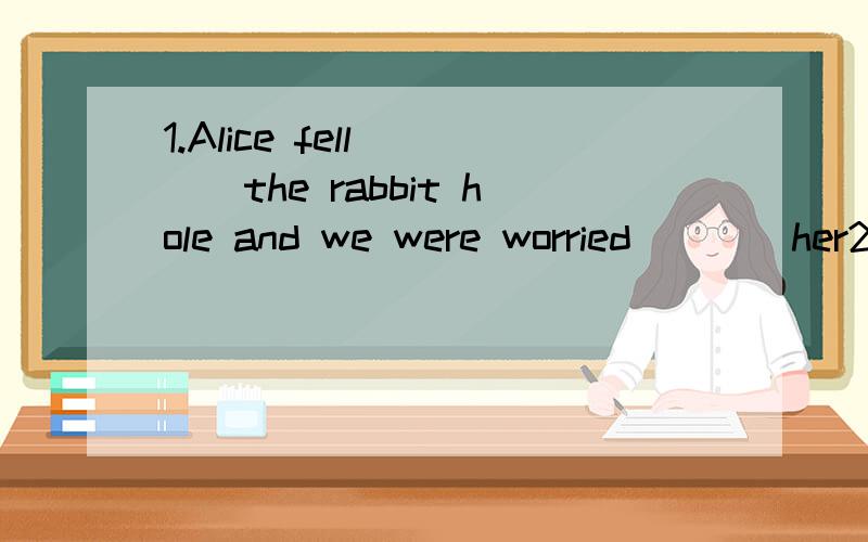 1.Alice fell____the rabbit hole and we were worried____her2.Our  teacher was  smiling  _-___everyone  when  we  were   reading填介词