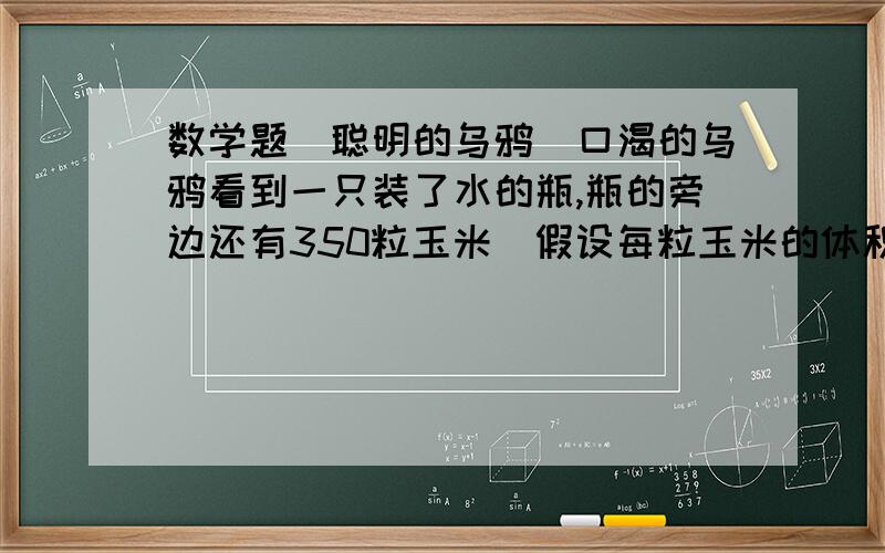 数学题(聪明的乌鸦)口渴的乌鸦看到一只装了水的瓶,瓶的旁边还有350粒玉米(假设每粒玉米的体积相等).乌鸦本想立即吃玉米,但口渴难忍,它还得用组辈传下来的本领—投“石”喝水呢!乌鸦叼