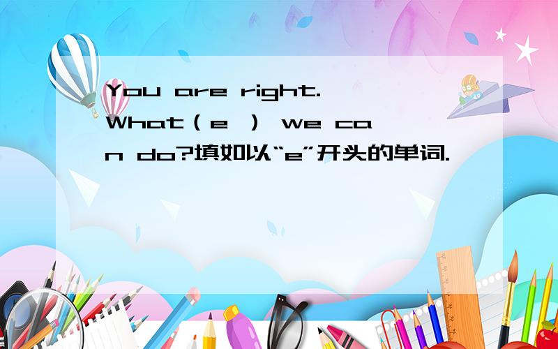 You are right.What（e ） we can do?填如以“e”开头的单词.