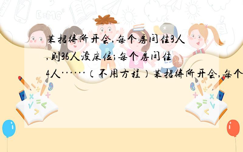 某招待所开会,每个房间住3人,则36人没床位；每个房间住4人······（不用方程）某招待所开会,每个房间住3人,则36人没床位；每个房间住4人,则13人没床位,如果每个房间住5人,那么情况又怎