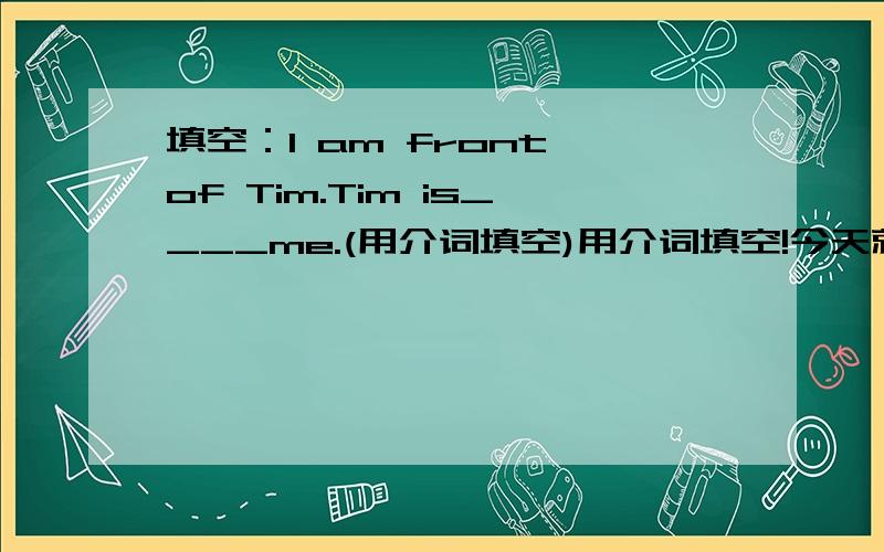 填空：I am front of Tim.Tim is____me.(用介词填空)用介词填空!今天就要好!用in,on,under,behind,of!