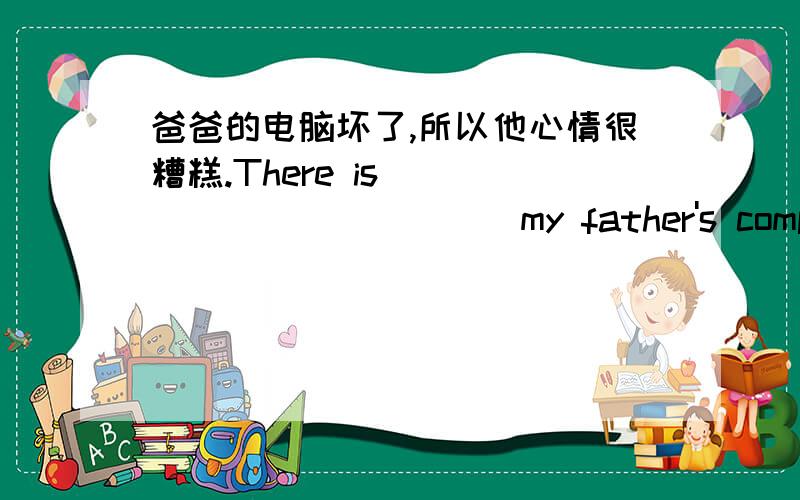 爸爸的电脑坏了,所以他心情很糟糕.There is ____________my father's computer.______,he_________.