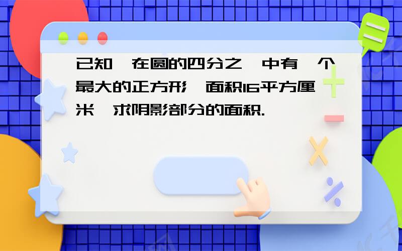 已知,在圆的四分之一中有一个最大的正方形,面积16平方厘米,求阴影部分的面积.