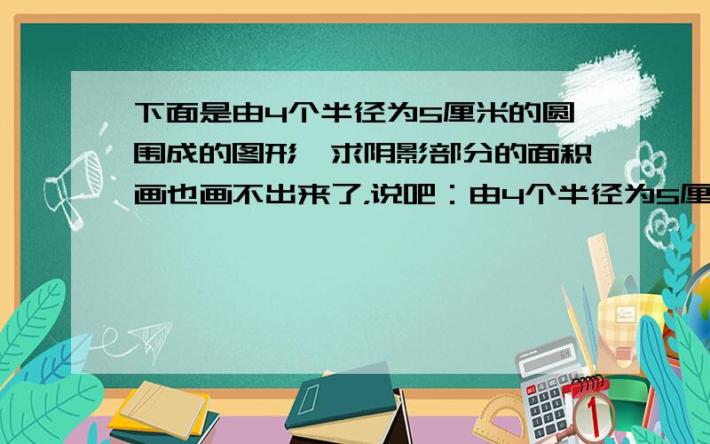 下面是由4个半径为5厘米的圆围成的图形,求阴影部分的面积画也画不出来了，说吧：由4个半径为5厘米的圆围成的，阴影部分是在两个圆形的圆心为顶点的直角，还包括四个圆形之间的星星