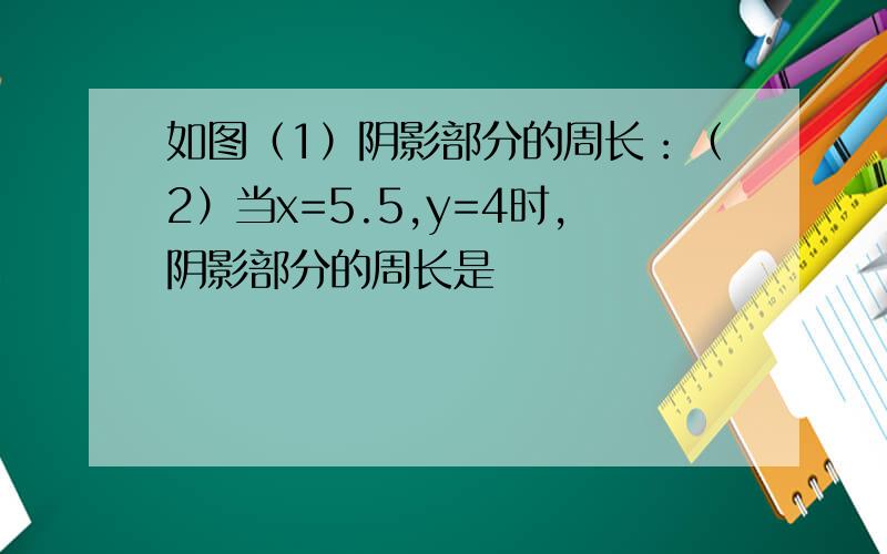 如图（1）阴影部分的周长：（2）当x=5.5,y=4时,阴影部分的周长是