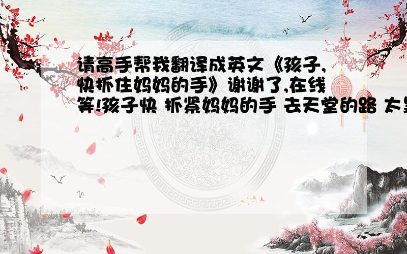 请高手帮我翻译成英文《孩子,快抓住妈妈的手》谢谢了,在线等!孩子快 抓紧妈妈的手 去天堂的路 太黑了 妈妈怕你 碰了头 快 抓紧妈妈的手 让妈妈陪你走 妈妈 怕 天堂的路 太黑 我看不见你