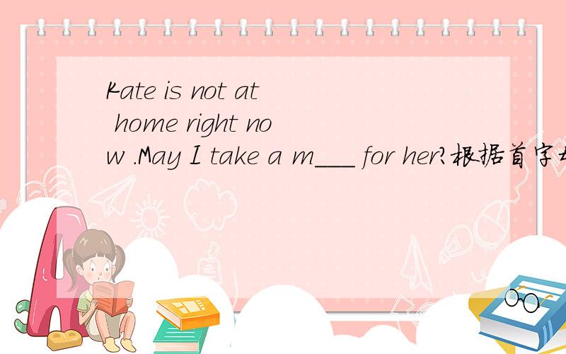 Kate is not at home right now .May I take a m___ for her?根据首字母填单词