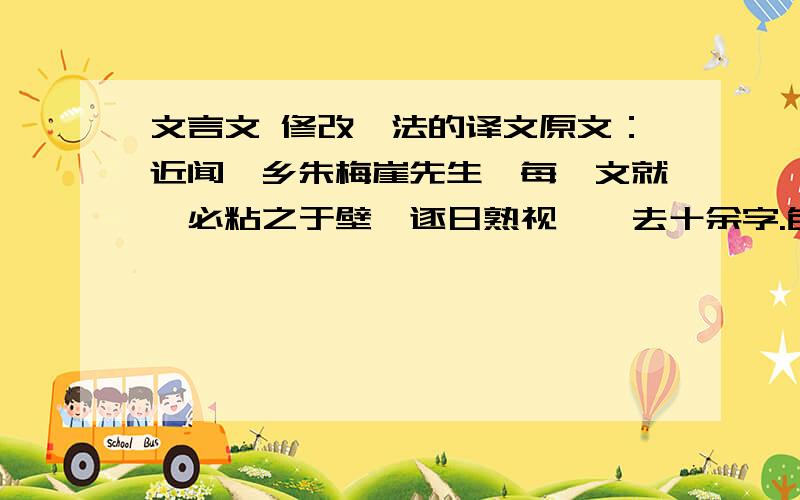 文言文 修改一法的译文原文：近闻吾乡朱梅崖先生,每一文就,必粘之于壁,逐日熟视,辄去十余字.旬日以后,至万无可去,而后脱稿示人.此皆后学者所法也.