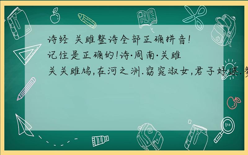 诗经 关雎整诗全部正确拼音!记住是正确的!诗·周南·关雎关关雎鸠,在河之洲.窈窕淑女,君子好逑.参差荇菜,左右流之.窈窕淑女,寤寐求之.求之不得,寤寤思服.悠哉悠哉,辗转反侧.参差荇菜,左