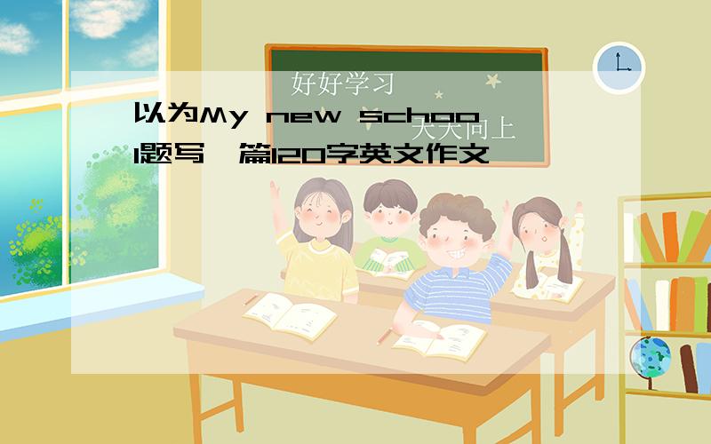 以为My new school题写一篇120字英文作文