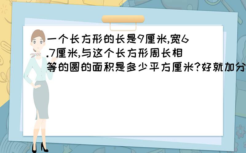 一个长方形的长是9厘米,宽6.7厘米,与这个长方形周长相等的圆的面积是多少平方厘米?好就加分＼（＾o＾）／～有劳各位大侠们了学习需求,非诚勿扰!