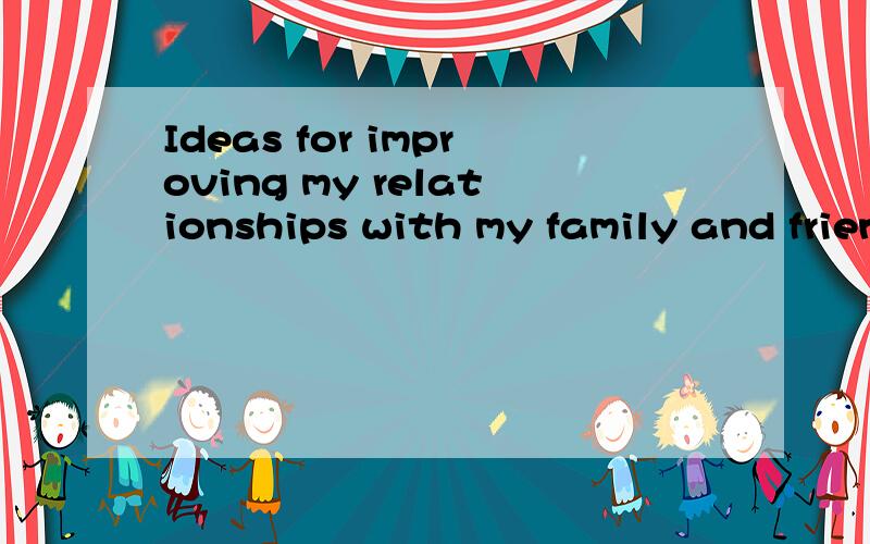 Ideas for improving my relationships with my family and friends回答问题.