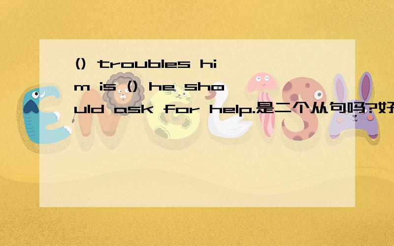 () troubles him is () he should ask for help.是二个从句吗?好晕啊,一点思路也没有,救命啊