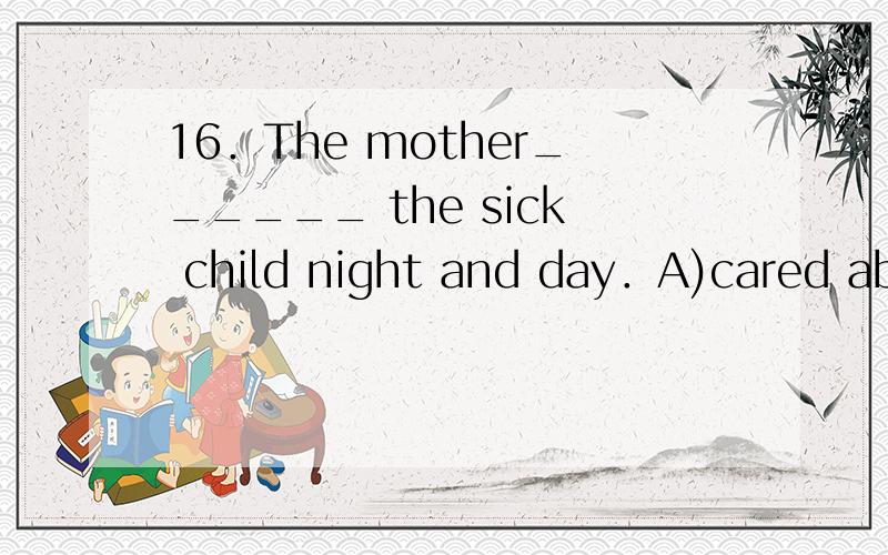 16．The mother______ the sick child night and day．A)cared about B)cared for C)cared of D)cared after