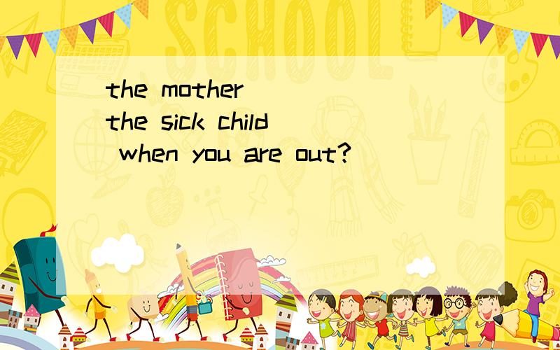 the mother ___the sick child when you are out?
