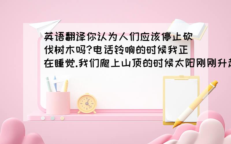 英语翻译你认为人们应该停止砍伐树木吗?电话铃响的时候我正在睡觉.我们爬上山顶的时候太阳刚刚升起.我们忙着装饰新房子的时候,史密斯太太在为我们准备美味丰盛的晚餐.在你告诉我之