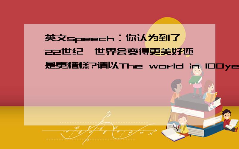 英文speech：你认为到了22世纪,世界会变得更美好还是更糟糕?请以The world in 100years为主题写一篇100词左右的英文演讲稿,从教育水平,环境保护以及科技发展等方面阐述自己的观点和理由.要求：