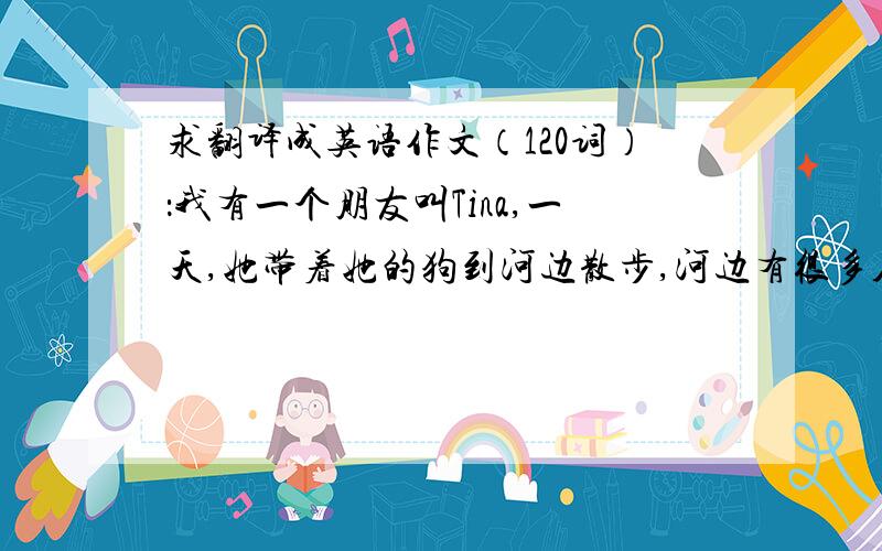 求翻译成英语作文（120词）：我有一个朋友叫Tina,一天,她带着她的狗到河边散步,河边有很多人,她就到河的另一头去散步.她在那里看到一个小孩在河边玩水,突然,小孩掉河里了!她在岸边很着