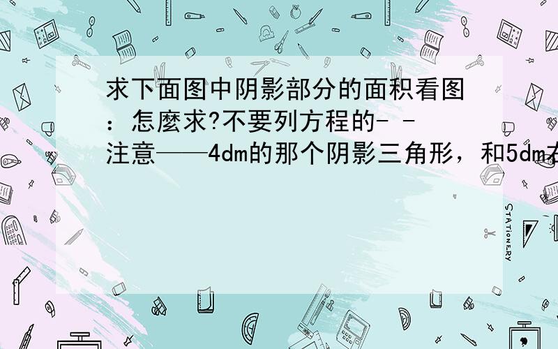 求下面图中阴影部分的面积看图：怎麼求?不要列方程的- -注意——4dm的那个阴影三角形，和5dm右下角那个空白三角形不一样大