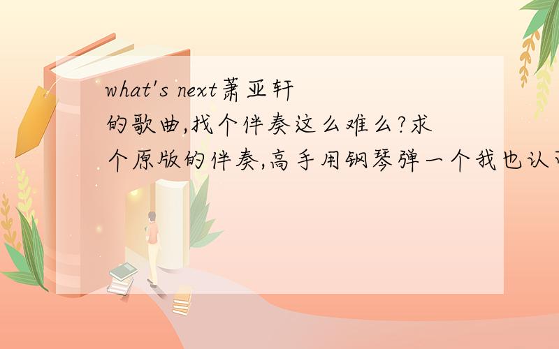 what's next萧亚轩的歌曲,找个伴奏这么难么?求个原版的伴奏,高手用钢琴弹一个我也认可哦,呵呵.