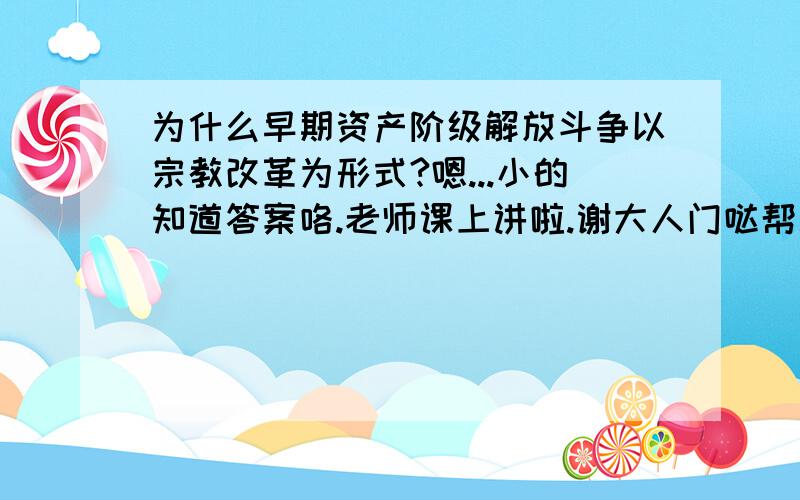 为什么早期资产阶级解放斗争以宗教改革为形式?嗯...小的知道答案咯.老师课上讲啦.谢大人门哒帮助撒~因为当时的资产阶级为 新兴 资产阶级 力量薄弱 不足以同 封建势力相抗衡 于是只能借