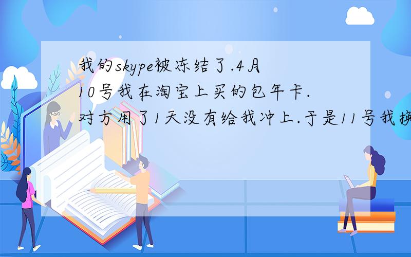 我的skype被冻结了.4月10号我在淘宝上买的包年卡.对方用了1天没有给我冲上.于是11号我换了另一家购买的季度卡.但到了20号卡被冻结了.第2个卖家帮我申述解冻未成功 理由是10号那天我购买的