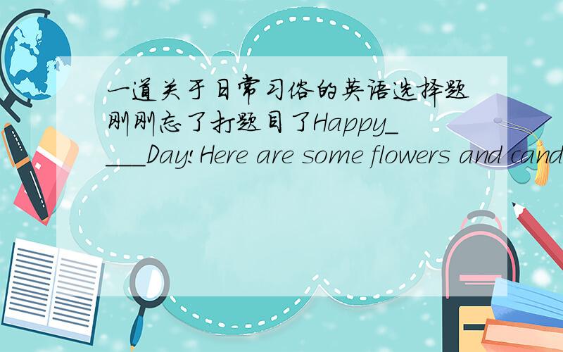 一道关于日常习俗的英语选择题刚刚忘了打题目了Happy____Day!Here are some flowers and candy ____you.A.Children's forB.Teachers' toC.Thanksgiving to D.New Year's for