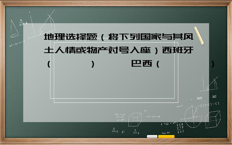 地理选择题（将下列国家与其风土人情或物产对号入座）西班牙（      ）      巴西（        ）   荷兰（     ）   英国（       ）        A风车、郁金香      B、斗牛    C、圣诞节     D、足球、狂欢